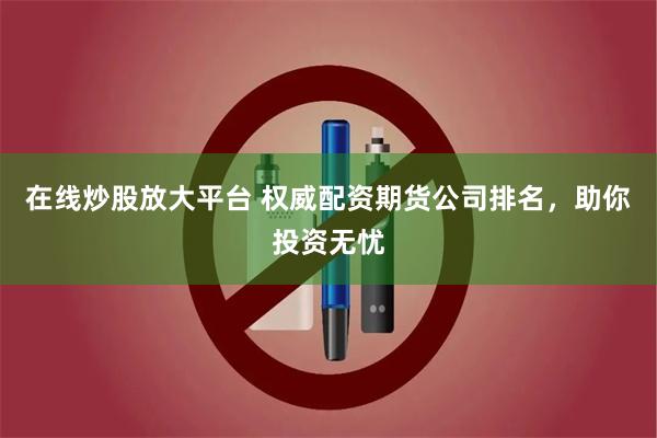 在线炒股放大平台 权威配资期货公司排名，助你投资无忧