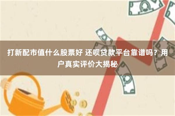 打新配市值什么股票好 还呗贷款平台靠谱吗？用户真实评价大揭秘