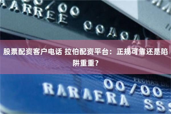 股票配资客户电话 拉伯配资平台：正规可靠还是陷阱重重？