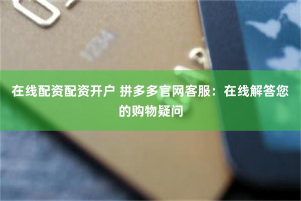 在线配资配资开户 拼多多官网客服：在线解答您的购物疑问