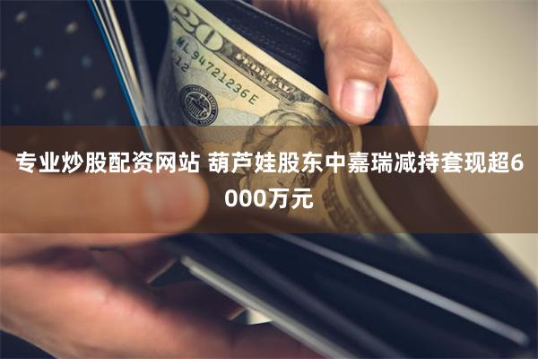 专业炒股配资网站 葫芦娃股东中嘉瑞减持套现超6000万元