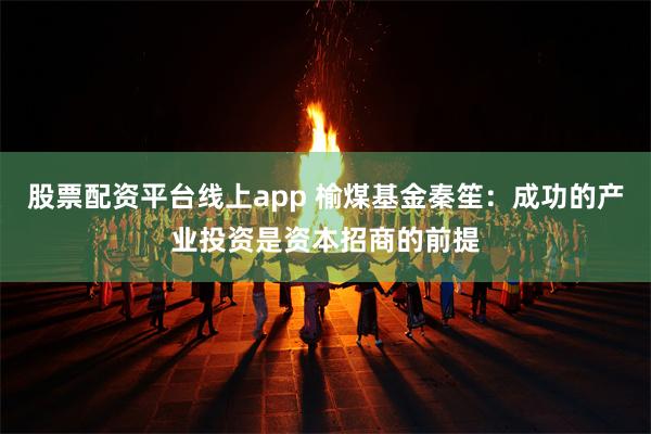 股票配资平台线上app 榆煤基金秦笙：成功的产业投资是资本招商的前提