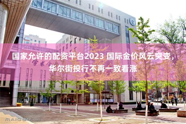 国家允许的配资平台2023 国际金价风云突变，华尔街投行不再一致看涨