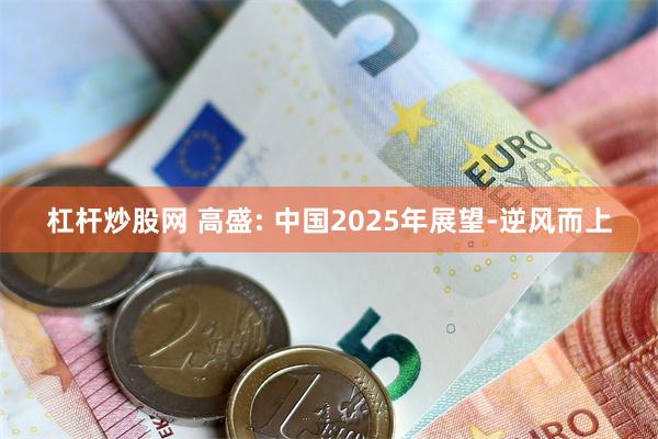 杠杆炒股网 高盛: 中国2025年展望-逆风而上