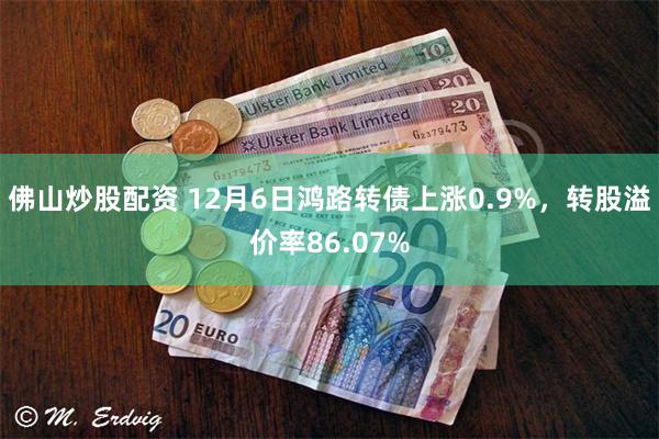 佛山炒股配资 12月6日鸿路转债上涨0.9%，转股溢价率86.07%