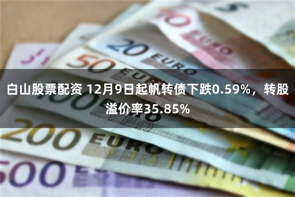 白山股票配资 12月9日起帆转债下跌0.59%，转股溢价率35.85%