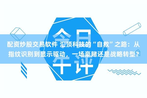 配资炒股交易软件 汇顶科技的“自救”之路：从指纹识别到显示驱动，一场豪赌还是战略转型？