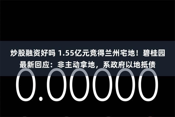 炒股融资好吗 1.55亿元竞得兰州宅地！碧桂园最新回应：非主动拿地，系政府以地抵债