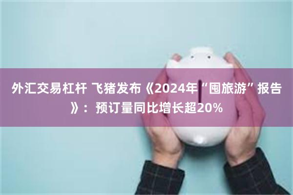 外汇交易杠杆 飞猪发布《2024年“囤旅游”报告》：预订量同比增长超20%