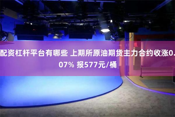 配资杠杆平台有哪些 上期所原油期货主力合约收涨0.07% 报577元/桶