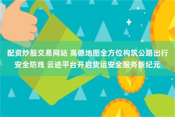 配资炒股交易网站 高德地图全方位构筑公路出行安全防线 云迹平台开启货运安全服务新纪元