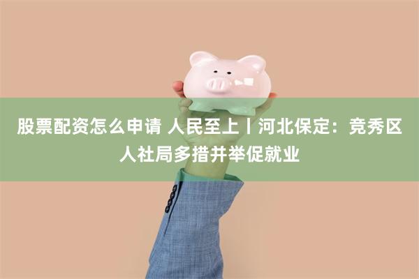 股票配资怎么申请 人民至上丨河北保定：竞秀区人社局多措并举促就业