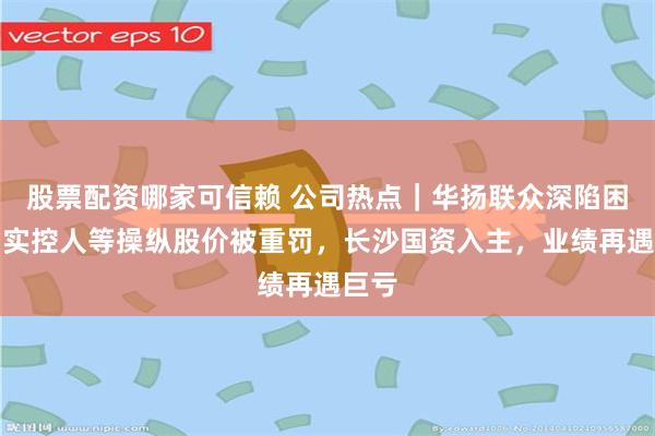 股票配资哪家可信赖 公司热点｜华扬联众深陷困境：实控人等操纵股价被重罚，长沙国资入主，业绩再遇巨亏