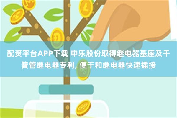 配资平台APP下载 申乐股份取得继电器基座及干簧管继电器专利, 便于和继电器快速插接