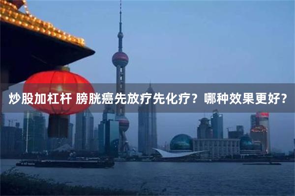 炒股加杠杆 膀胱癌先放疗先化疗？哪种效果更好？