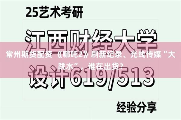 常州期货配资 《哪吒2》刷新纪录、光线传媒“大跳水”，谁在出货？