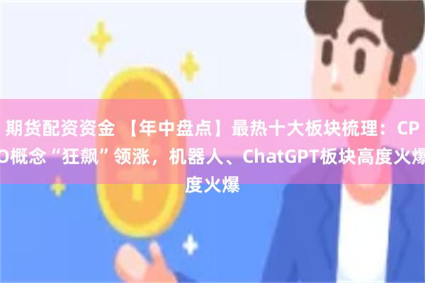 期货配资资金 【年中盘点】最热十大板块梳理：CPO概念“狂飙”领涨，机器人、ChatGPT板块高度火爆