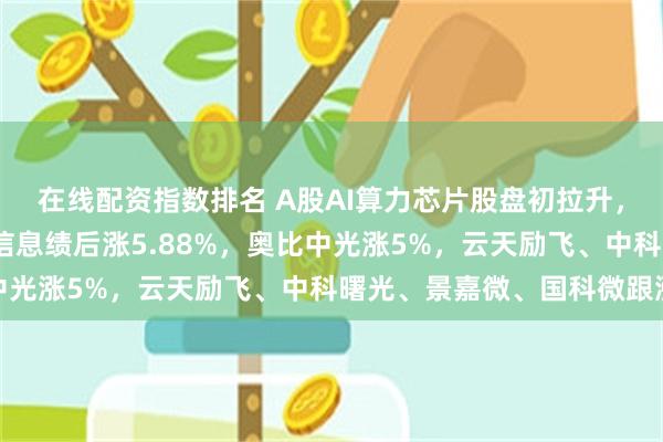 在线配资指数排名 A股AI算力芯片股盘初拉升，寒武纪涨超6%，海光信息绩后涨5.88%，奥比中光涨5%，云天励飞、中科曙光、景嘉微、国科微跟涨