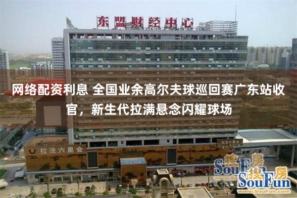 网络配资利息 全国业余高尔夫球巡回赛广东站收官，新生代拉满悬念闪耀球场