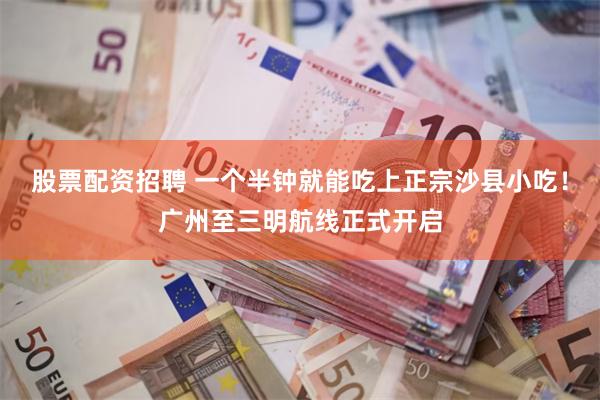 股票配资招聘 一个半钟就能吃上正宗沙县小吃！广州至三明航线正式开启