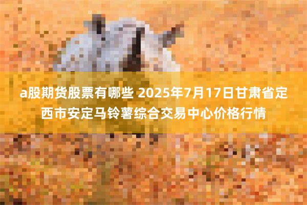 a股期货股票有哪些 2025年7月17日甘肃省定西市安定马铃薯综合交易中心价格行情