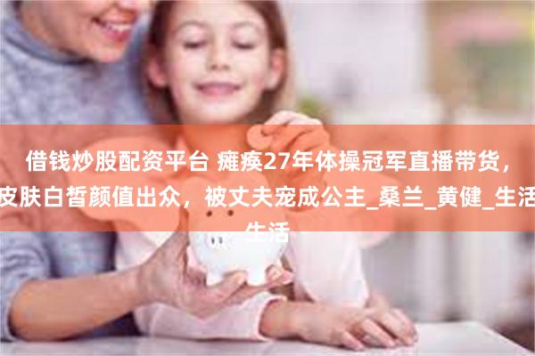 借钱炒股配资平台 瘫痪27年体操冠军直播带货，皮肤白皙颜值出众，被丈夫宠成公主_桑兰_黄健_生活