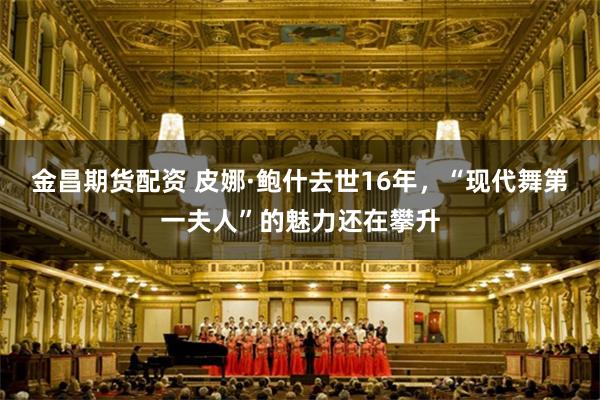 金昌期货配资 皮娜·鲍什去世16年，“现代舞第一夫人”的魅力还在攀升