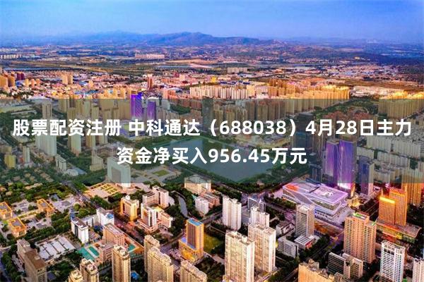股票配资注册 中科通达（688038）4月28日主力资金净买入956.45万元